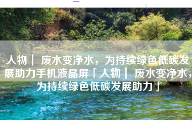 人物｜ 废水变净水，为持续绿色低碳发展助力手机液晶屏「人物｜ 废水变净水，为持续绿色低碳发展助力」