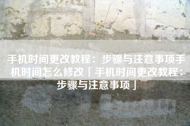 手机时间更改教程：步骤与注意事项手机时间怎么修改「手机时间更改教程：步骤与注意事项」