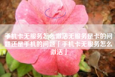 手机卡无服务怎么激活无服务是卡的问题还是手机的问题「手机卡无服务怎么激活」