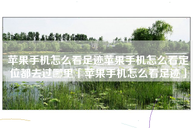 苹果手机怎么看足迹苹果手机怎么看定位都去过哪里「苹果手机怎么看足迹」