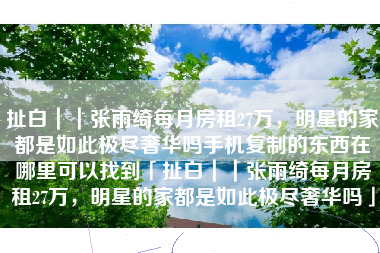 扯白｜｜张雨绮每月房租27万，明星的家都是如此极尽奢华吗手机复制的东西在哪里可以找到「扯白｜｜张雨绮每月房租27万，明星的家都是如此极尽奢华吗」