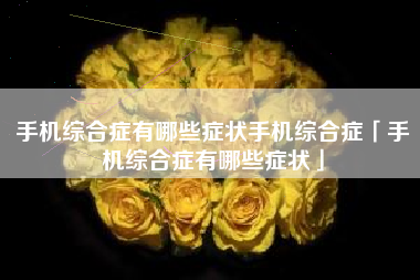 手机综合症有哪些症状手机综合症「手机综合症有哪些症状」