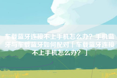 车载蓝牙连接不上手机怎么办？手机蓝牙与车载蓝牙如何配对「车载蓝牙连接不上手机怎么办？」