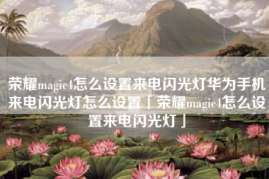 荣耀magic4怎么设置来电闪光灯华为手机来电闪光灯怎么设置「荣耀magic4怎么设置来电闪光灯」