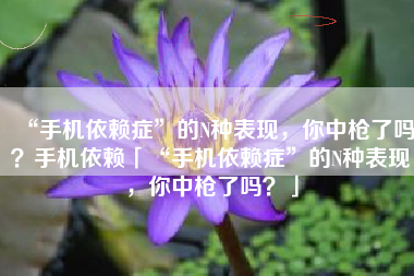 “手机依赖症”的N种表现，你中枪了吗？手机依赖「“手机依赖症”的N种表现，你中枪了吗？」