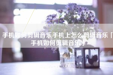 手机如何剪辑音乐手机上怎么剪辑音乐「手机如何剪辑音乐」