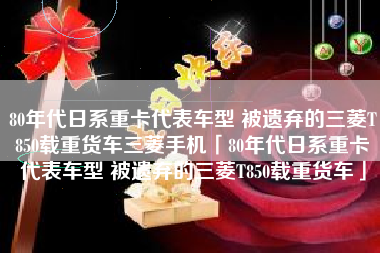 80年代日系重卡代表车型 被遗弃的三菱T850载重货车三菱手机「80年代日系重卡代表车型 被遗弃的三菱T850载重货车」