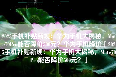 2025手机补贴新规：华为手机大揭秘，Mate70Pro能否降价500元？华为手机降价「2025手机补贴新规：华为手机大揭秘，Mate70Pro能否降价500元？」