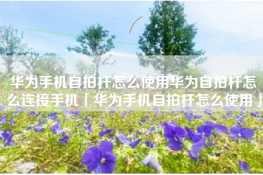 华为手机自拍杆怎么使用华为自拍杆怎么连接手机「华为手机自拍杆怎么使用」