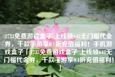 3733免费游戏盒子 上线领648无门槛代金券，千款手游享0.1折充值福利！手机游戏盒子「3733免费游戏盒子 上线领648无门槛代金券，千款手游享0.1折充值福利！」