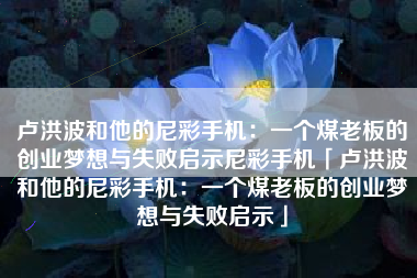 卢洪波和他的尼彩手机：一个煤老板的创业梦想与失败启示尼彩手机「卢洪波和他的尼彩手机：一个煤老板的创业梦想与失败启示」