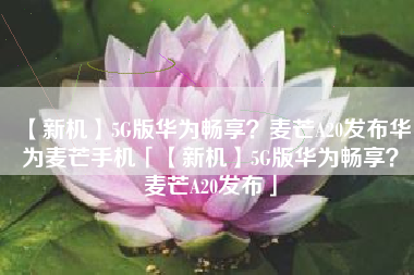【新机】5G版华为畅享？麦芒A20发布华为麦芒手机「【新机】5G版华为畅享？麦芒A20发布」