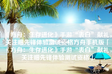 《方舟：生存进化》手游“表白”献礼，关注赠先锋体验测试资格方舟手机版「《方舟：生存进化》手游“表白”献礼，关注赠先锋体验测试资格」