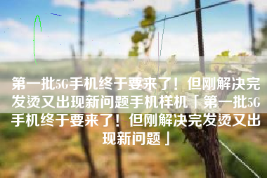 第一批5G手机终于要来了！但刚解决完发烫又出现新问题手机样机「第一批5G手机终于要来了！但刚解决完发烫又出现新问题」