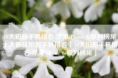 10大拍照手机排名 苹果iPhone 6s仅列榜尾十大最佳拍照手机排名「10大拍照手机排名 苹果iPhone 6s仅列榜尾」