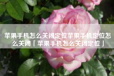 苹果手机怎么关闭定位苹果手机定位怎么关闭「苹果手机怎么关闭定位」