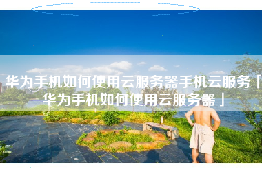 华为手机如何使用云服务器手机云服务「华为手机如何使用云服务器」