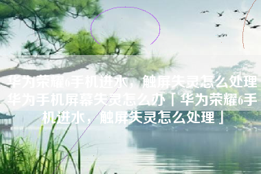 华为荣耀6手机进水，触屏失灵怎么处理华为手机屏幕失灵怎么办「华为荣耀6手机进水，触屏失灵怎么处理」