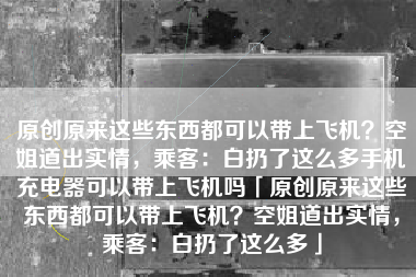 原创原来这些东西都可以带上飞机？空姐道出实情，乘客：白扔了这么多手机充电器可以带上飞机吗「原创原来这些东西都可以带上飞机？空姐道出实情，乘客：白扔了这么多」