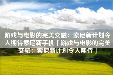 游戏与电影的完美交融：索尼新计划令人期待索尼新手机「游戏与电影的完美交融：索尼新计划令人期待」