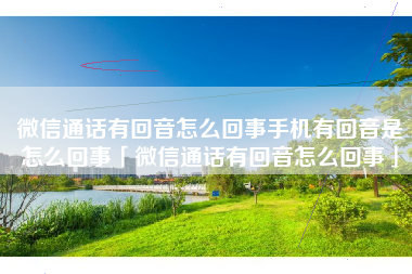 微信通话有回音怎么回事手机有回音是怎么回事「微信通话有回音怎么回事」