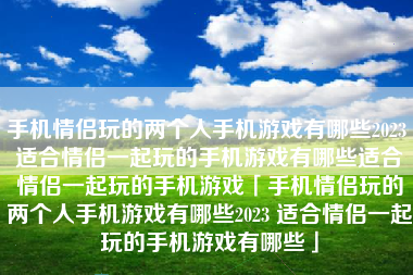 手机情侣玩的两个人手机游戏有哪些2023 适合情侣一起玩的手机游戏有哪些适合情侣一起玩的手机游戏「手机情侣玩的两个人手机游戏有哪些2023 适合情侣一起玩的手机游戏有哪些」 手机情侣玩的两个人手机游戏有哪些2023 适合情侣一起玩的手机游戏有哪些适合情侣一起玩的手机游戏「手机情侣玩的两个人手机游戏有哪些2023 适合情侣一起玩的手机游戏有哪些」
