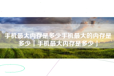 手机最大内存是多少手机最大的内存是多少「手机最大内存是多少」