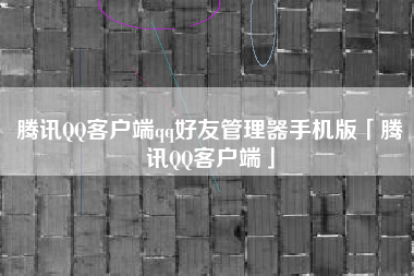 腾讯QQ客户端qq好友管理器手机版「腾讯QQ客户端」
