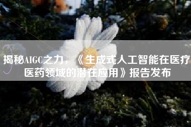 揭秘AIGC之力，《生成式人工智能在医疗医药领域的潜在应用》报告发布