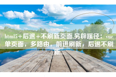 html5+后退+不刷新页面,另辟蹊径：vue单页面，多路由，前进刷新，后退不刷新...