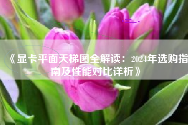 《显卡平面天梯图全解读：2024年选购指南及性能对比详析》
