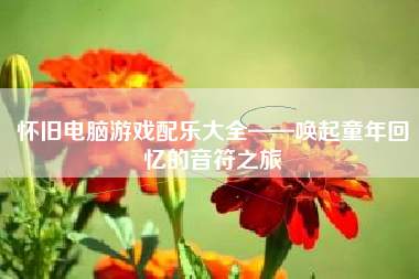 怀旧电脑游戏配乐大全——唤起童年回忆的音符之旅