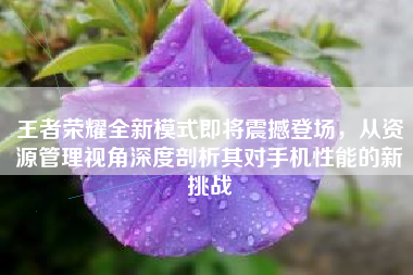王者荣耀全新模式即将震撼登场，从资源管理视角深度剖析其对手机性能的新挑战