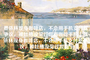 蔡依林现身咖啡店，不会用手机支付惹争议，被吐槽没见过世面咖啡手机「蔡依林现身咖啡店，不会用手机支付惹争议，被吐槽没见过世面」