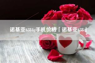 诺基亚6384g手机价格「诺基亚638」 诺基亚6384g手机价格「诺基亚638」