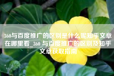 360与百度推广的区别是什么呢知乎文章在哪里看_360 与百度推广的区别及知乎文章获取指南