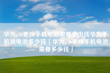 华为p30更换手机电池需要多少钱华为手机换电池多少钱「华为p30更换手机电池需要多少钱」
