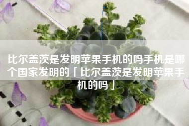 比尔盖茨是发明苹果手机的吗手机是哪个国家发明的「比尔盖茨是发明苹果手机的吗」