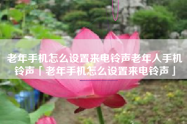 老年手机怎么设置来电铃声老年人手机铃声「老年手机怎么设置来电铃声」