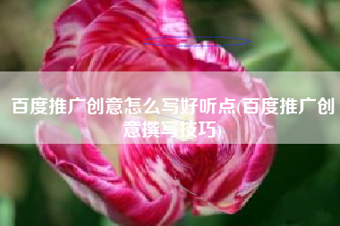 百度推广创意怎么写好听点(百度推广创意撰写技巧)