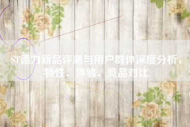ST德力新品评测与用户群体深度分析，特性、体验、竞品对比