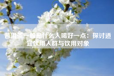 普洱茶一般是什么人喝好一点：探讨适宜饮用人群与饮用对象