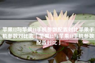 苹果12与苹果11手机参数配置对比苹果手机参数对比表「苹果12与苹果11手机参数配置对比」