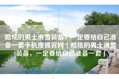 酷炫的男士滑雪装备，一定要给自己准备一套手机搜狐官网「酷炫的男士滑雪装备，一定要给自己准备一套」