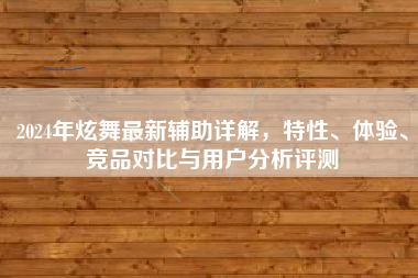 2024年炫舞最新辅助详解，特性、体验、竞品对比与用户分析评测