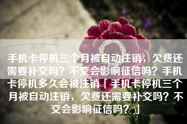 手机卡停机三个月被自动注销，欠费还需要补交吗？不交会影响征信吗？手机卡停机多久会被注销「手机卡停机三个月被自动注销，欠费还需要补交吗？不交会影响征信吗？」