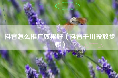 抖音怎么推广效果好（抖音千川投放步骤）