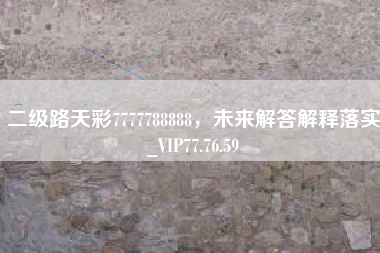 二级路天彩7777788888，未来解答解释落实_VIP77.76.59