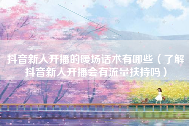 抖音新人开播的暖场话术有哪些（了解抖音新人开播会有流量扶持吗）