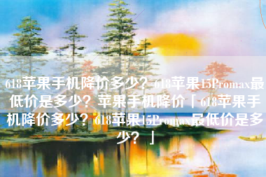 618苹果手机降价多少？618苹果15Promax最低价是多少？苹果手机降价「618苹果手机降价多少？618苹果15Promax最低价是多少？」